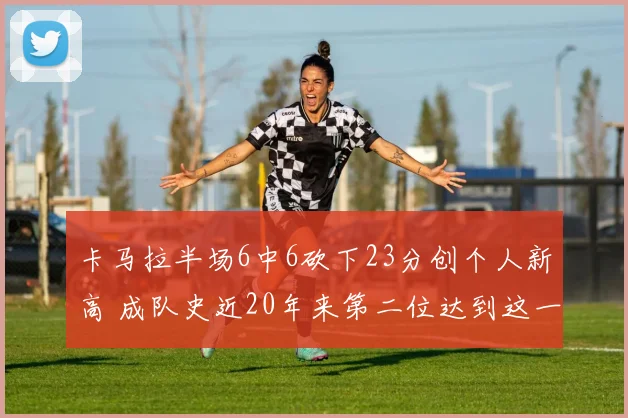 卡马拉半场6中6砍下23分创个人新高 成队史近20年来第二位达到这一数据球员