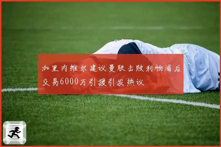 加里内维尔建议曼联击败利物浦后交易6000万引援引发热议