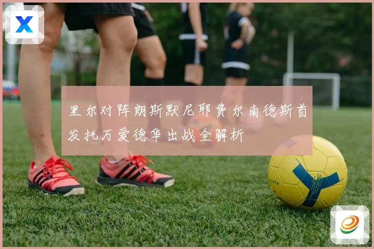 里尔对阵朗斯默尼耶费尔南德斯首发托万爱德华出战全解析
