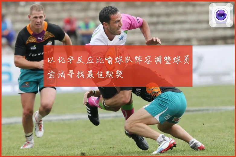 以化学反应比喻球队阵容调整球员尝试寻找最佳默契
