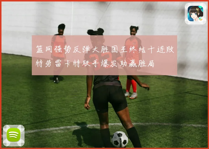 篮网强势反弹大胜国王终结十连败特劳雷卡特联手爆发助赢胜局