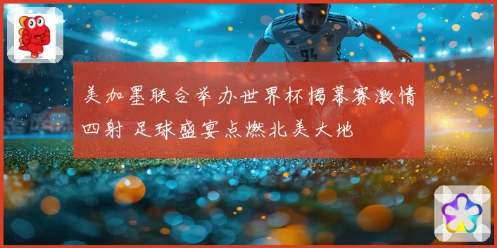 美加墨联合举办世界杯揭幕赛激情四射 足球盛宴点燃北美大地