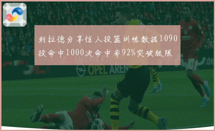 利拉德分享惊人投篮训练数据1090投命中1000次命中率92%突破极限